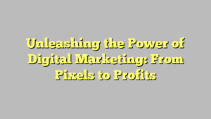 Unleashing the Power of Digital Marketing: From Pixels to Profits