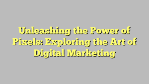 Unleashing the Power of Pixels: Exploring the Art of Digital Marketing