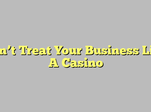 Don’t Treat Your Business Like A Casino