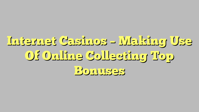 Internet Casinos – Making Use Of Online Collecting Top Bonuses