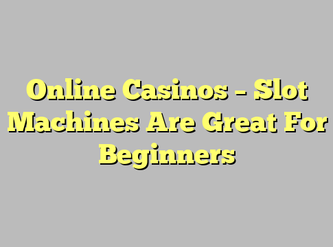 Online Casinos – Slot Machines Are Great For Beginners