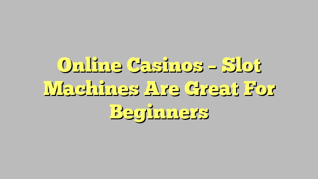 Online Casinos – Slot Machines Are Great For Beginners