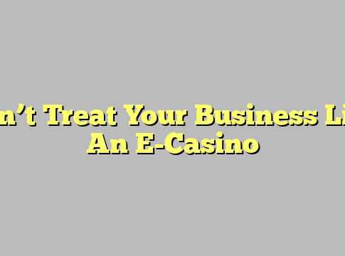 Don’t Treat Your Business Like An E-Casino