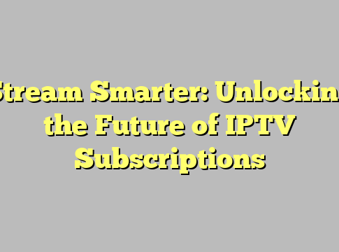 Stream Smarter: Unlocking the Future of IPTV Subscriptions